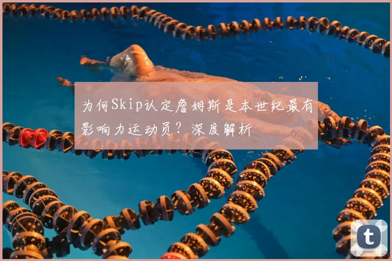 为何Skip认定詹姆斯是本世纪最有影响力运动员?深度解析