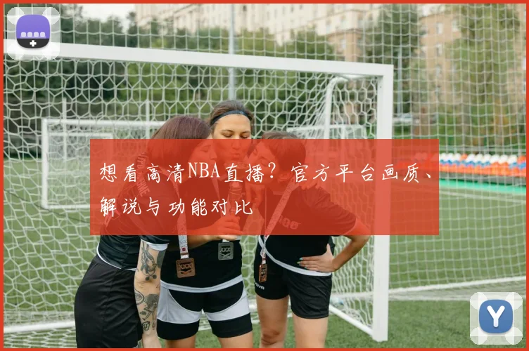 想看高清NBA直播?官方平台画质、解说与功能对比