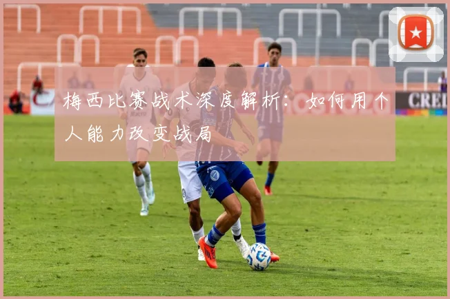 梅西比赛战术深度解析:如何用个人能力改变战局