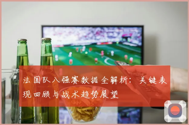 法国队八强赛数据全解析:关键表现回顾与战术趋势展望