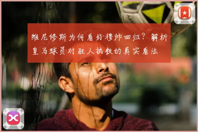 维尼修斯为何看好穆帅回归?解析皇马球员对狂人执教的真实看法