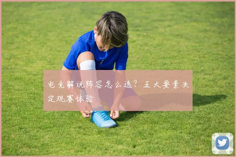 电竞解说阵容怎么选?五大要素决定观赛体验