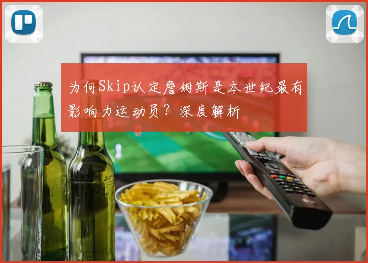 为何Skip认定詹姆斯是本世纪最有影响力运动员?深度解析