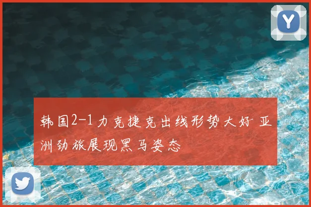 韩国2-1力克捷克出线形势大好 亚洲劲旅展现黑马姿态