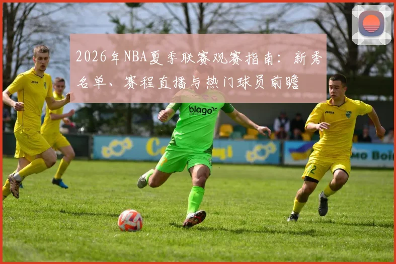 2026年NBA夏季联赛观赛指南:新秀名单、赛程直播与热门球员前瞻