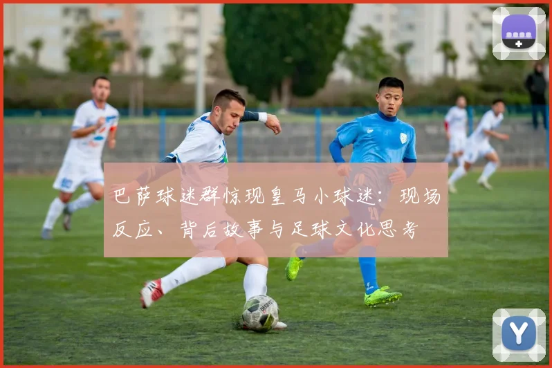 巴萨球迷群惊现皇马小球迷：现场反应、背后故事与足球文化思考