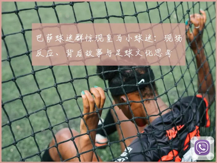巴萨球迷群惊现皇马小球迷:现场反应、背后故事与足球文化思考