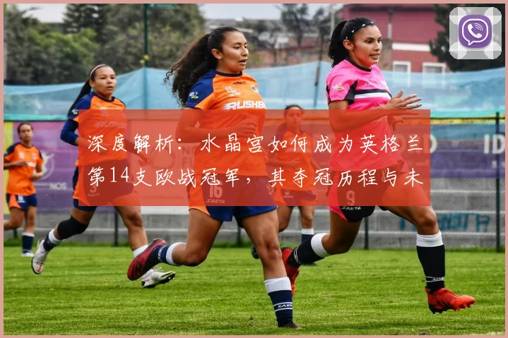 深度解析：水晶宫如何成为英格兰第14支欧战冠军，其夺冠历程与未来影响