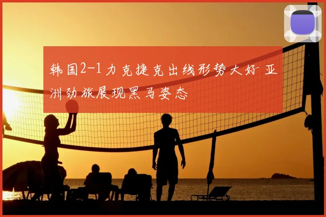 韩国2-1力克捷克出线形势大好 亚洲劲旅展现黑马姿态