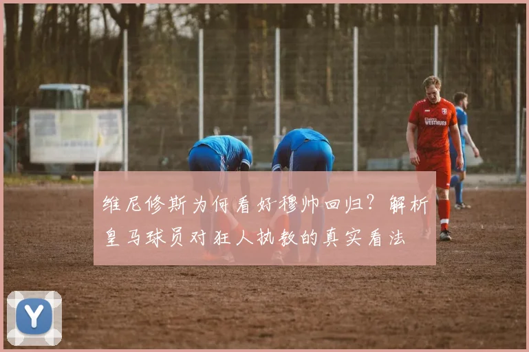 维尼修斯为何看好穆帅回归?解析皇马球员对狂人执教的真实看法