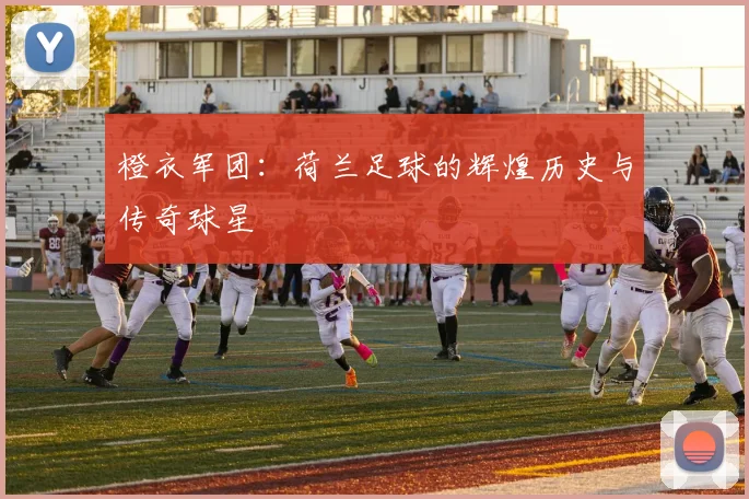 橙衣军团:荷兰足球的辉煌历史与传奇球星