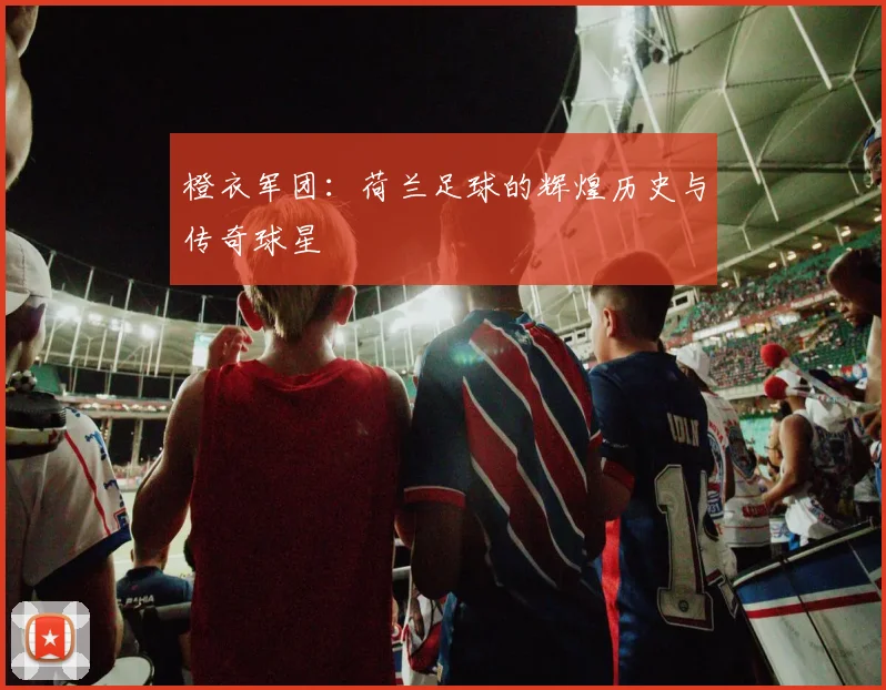 橙衣军团:荷兰足球的辉煌历史与传奇球星